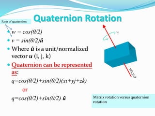  w = cos(θ/2)
 v = sin(θ/2)û
 Where û is a unit/normalized
vector u (i, j, k)
 Quaternion can be represented
as:
q=cos(θ/2)+sin(θ/2)(xi+yj+zk)
or
q=cos(θ/2)+sin(θ/2) û
w
Parts of quaternion
Matrix rotation versus quaternion
rotation
Quaternion Rotation
 
