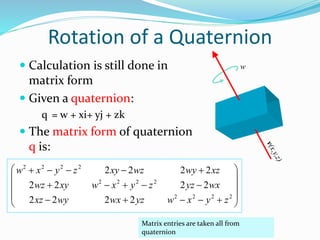  Calculation is still done in
matrix form
 Given a quaternion:
q = w + xi+ yj + zk
 The matrix form of quaternion
q is:
w













2222
2222
2222
2222
2222
2222
zyxwyzwxwyxz
wxyzzyxwxywz
xzwywzxyzyxw
Matrix entries are taken all from
quaternion
Rotation of a Quaternion
 