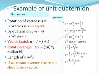  Rotation of vector v is v’
 Where v is: v=ai+bj+ck
 By quaternion q=(w,u)
 Where w = 1
 Vector (axis): u = i + j + k
 Rotation angle: 120° = (2π)/3
radian (θ)
 Length of u =√3
 If we rotate a vector, the result
should be a vector.
2
1
3
)(
.
2
3
2
1
ˆ
2
3
2
1
ˆ60sin60cos
ˆ
3
sin
3
cos
ˆ
2
sin
2
cos
ˆ
2
sin
2
cos
3
2
3
2
kji
q
kji
q
uq
uq
uq
uq
uq












Our notation:
quaternion
Example of unit quaternion
 
