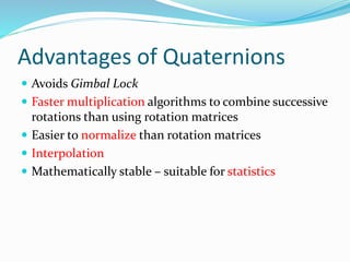 Advantages of Quaternions
 Avoids Gimbal Lock
 Faster multiplication algorithms to combine successive
rotations than using rotation matrices
 Easier to normalize than rotation matrices
 Interpolation
 Mathematically stable – suitable for statistics
 