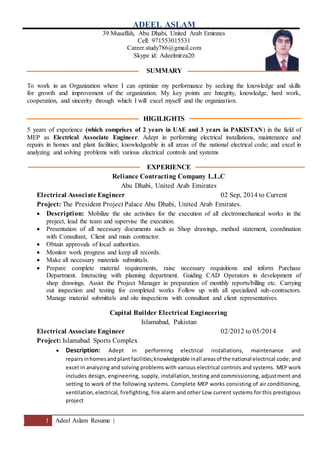 1 Adeel Aslam Resume |
ADEEL ASLAM
39 Musaffah, Abu Dhabi, United Arab Emirates
Cell: 971553015531
Career.study786@gmail.com
Skype id: Adeelmirza20
SUMMARY
To work in an Organization where I can optimize my performance by seeking the knowledge and skills
for growth and improvement of the organization. My key points are Integrity, knowledge, hard work,
cooperation, and sincerity through which I will excel myself and the organization.
HIGILIGHTS
5 years of experience (which comprises of 2 years in UAE and 3 years in PAKISTAN) in the field of
MEP as Electrical Associate Engineer. Adept in performing electrical installations, maintenance and
repairs in homes and plant facilities; knowledgeable in all areas of the national electrical code; and excel in
analyzing and solving problems with various electrical controls and systems
EXPERIENCE
Reliance Contracting Company L.L.C
Abu Dhabi, United Arab Emirates
Electrical Associate Engineer 02 Sep, 2014 to Current
Project: The President Project Palace Abu Dhabi, United Arab Emirates.
 Description: Mobilize the site activities for the execution of all electromechanical works in the
project, lead the team and supervise the execution.
 Presentation of all necessary documents such as Shop drawings, method statement, coordination
with Consultant, Client and main contractor.
 Obtain approvals of local authorities.
 Monitor work progress and keep all records.
 Make all necessary materials submittals.
 Prepare complete material requirements, raise necessary requisitions and inform Purchase
Department. Interacting with planning department. Guiding CAD Operators in development of
shop drawings. Assist the Project Manager in preparation of monthly reports/billing etc. Carrying
out inspection and testing for completed works Follow up with all specialized sub-contractors.
Manage material submittals and site inspections with consultant and client representatives.
Capital Builder Electrical Engineering
Islamabad, Pakistan
Electrical Associate Engineer 02/2012 to 05/2014
Project: Islamabad Sports Complex
 Description: Adept in performing electrical installations, maintenance and
repairsinhomesandplant facilities;knowledgeable inall areasof thenational electrical code; and
excel in analyzing and solving problems with various electrical controls and systems. MEP work
includes design, engineering, supply, installation, testing and commissioning, adjustment and
setting to work of the following systems. Complete MEP works consisting of air conditioning,
ventilation,electrical, firefighting, fire alarm and other Low current systems for this prestigious
project
 