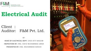 Electrical Audit
Client :
Auditor: F&M Pvt. Ltd.
BY-
HEAD OF ELECTRICAL DEPT: SYED ATIF NASEEM
INSPECTION BY: ENG. HAFIZ MUHAMMAD UMAR
PRESENTED BY: ENG. MUHAMMAD DANISH
 