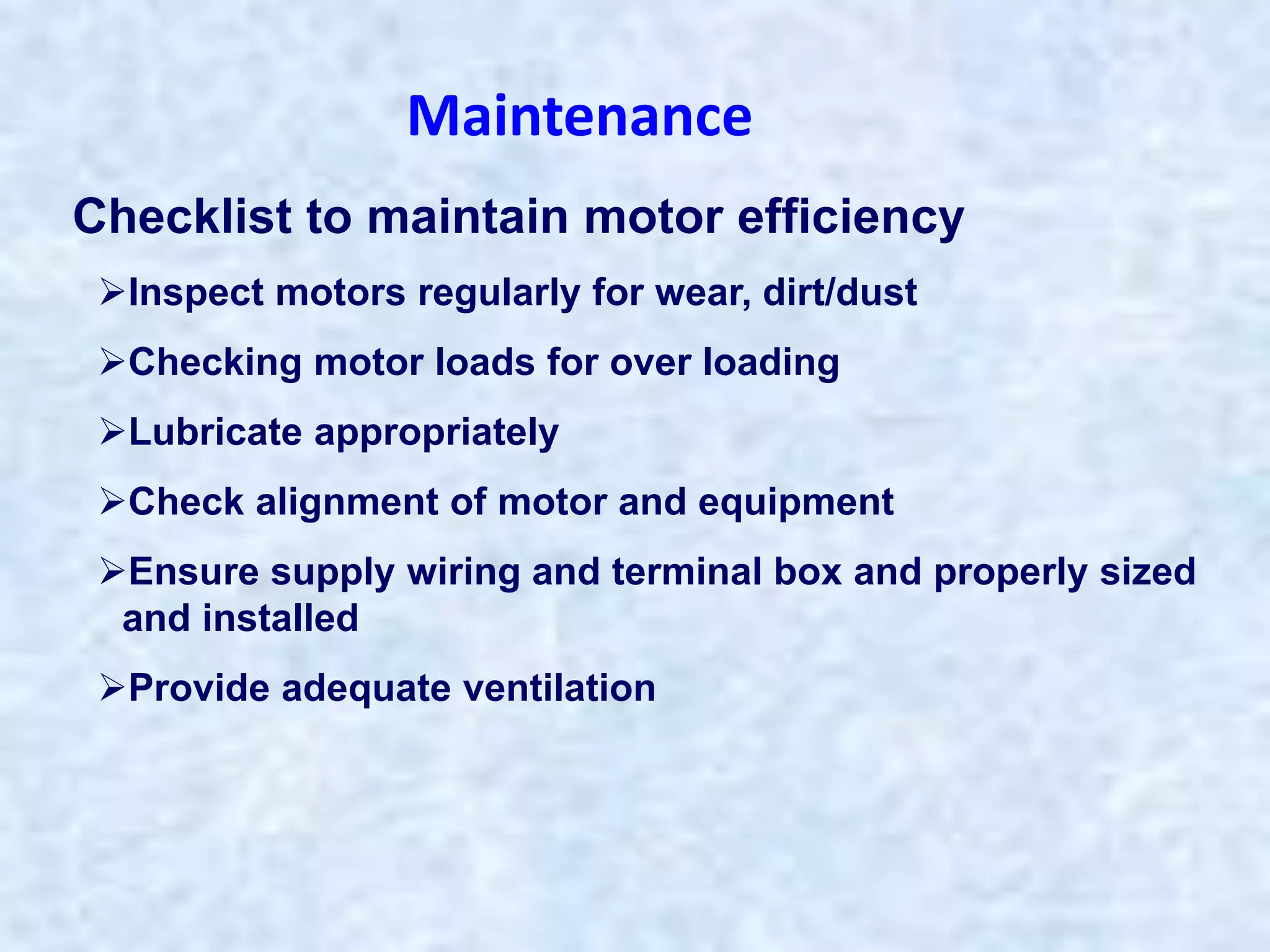 Checklist to maintain motor efficiency
Inspect motors regularly for wear, dirt/dust
Checking motor loads for over loading
Lubricate appropriately
Check alignment of motor and equipment
Ensure supply wiring and terminal box and properly sized
and installed
Provide adequate ventilation
Maintenance
 