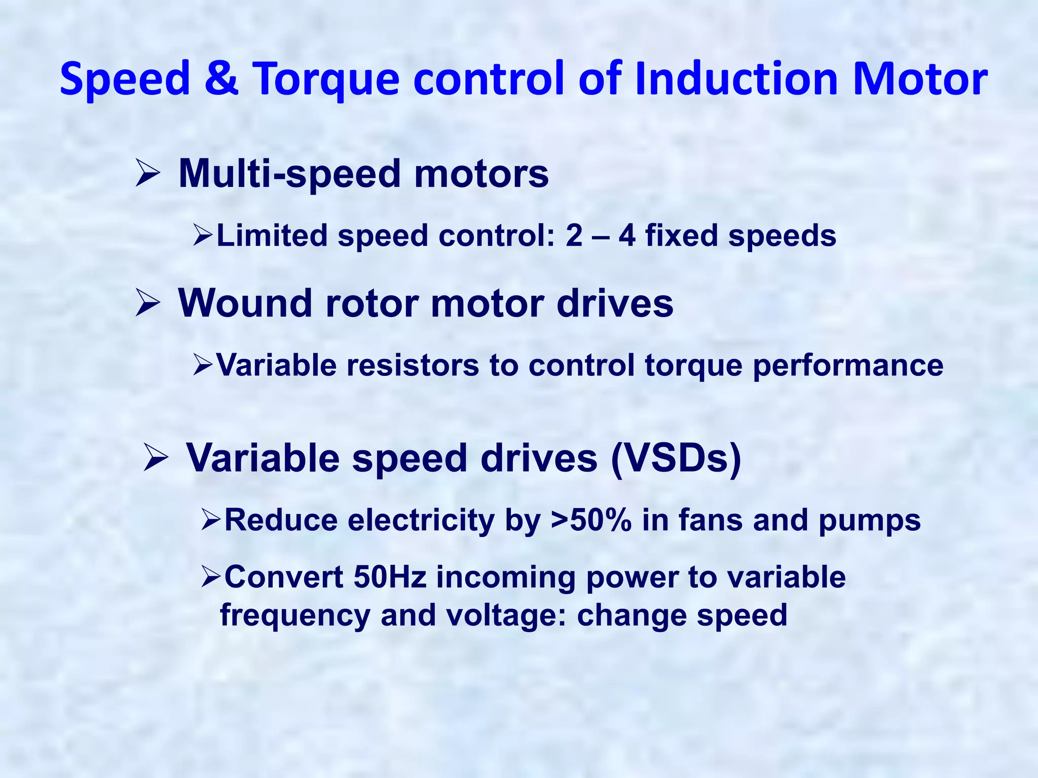  Multi-speed motors
Limited speed control: 2 – 4 fixed speeds
 Wound rotor motor drives
Variable resistors to control torque performance
Speed & Torque control of Induction Motor
 Variable speed drives (VSDs)
Reduce electricity by >50% in fans and pumps
Convert 50Hz incoming power to variable
frequency and voltage: change speed
 