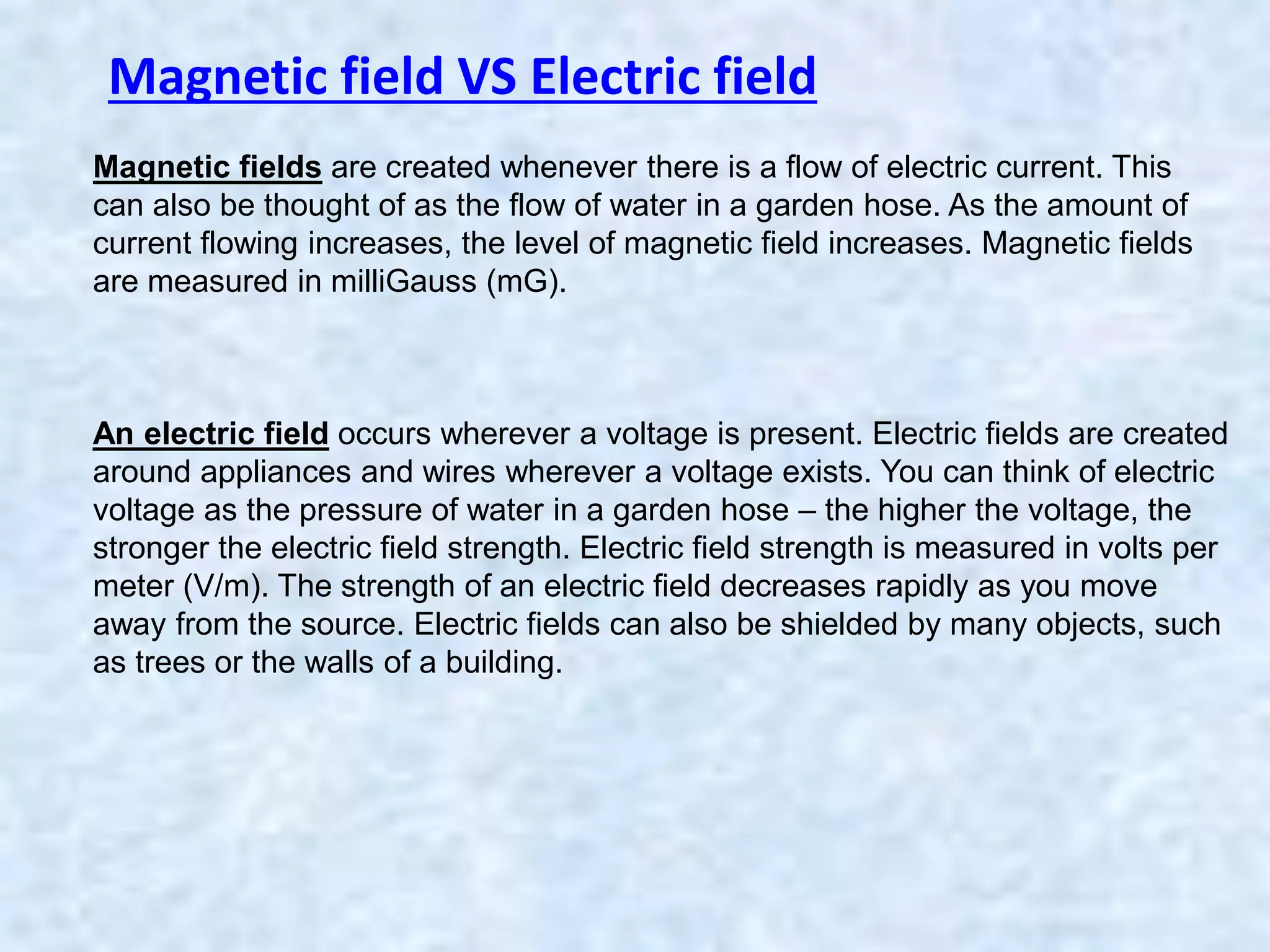 Magnetic fields are created whenever there is a flow of electric current. This
can also be thought of as the flow of water in a garden hose. As the amount of
current flowing increases, the level of magnetic field increases. Magnetic fields
are measured in milliGauss (mG).
An electric field occurs wherever a voltage is present. Electric fields are created
around appliances and wires wherever a voltage exists. You can think of electric
voltage as the pressure of water in a garden hose – the higher the voltage, the
stronger the electric field strength. Electric field strength is measured in volts per
meter (V/m). The strength of an electric field decreases rapidly as you move
away from the source. Electric fields can also be shielded by many objects, such
as trees or the walls of a building.
Magnetic field VS Electric field
 