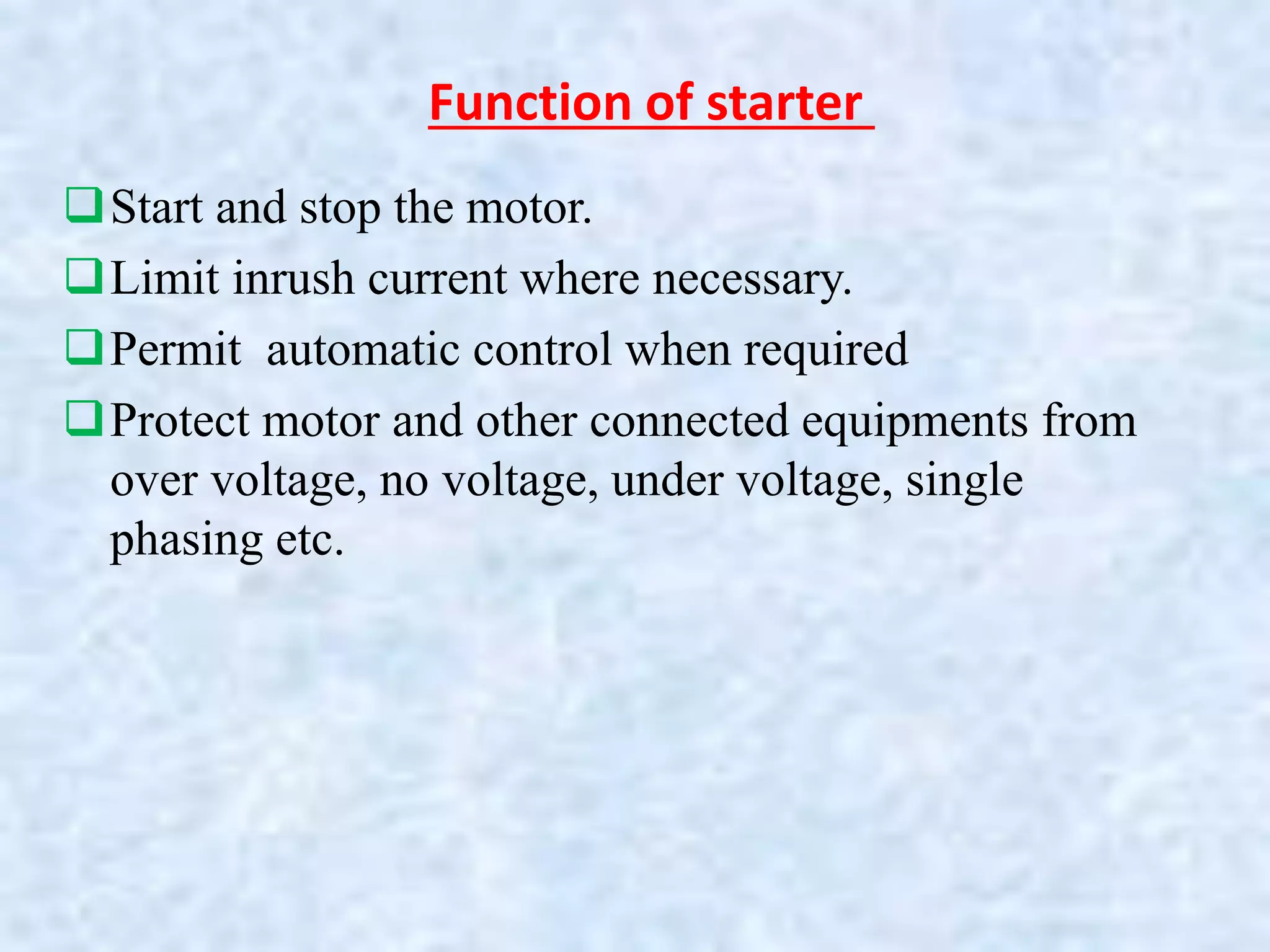 Function of starter
Start and stop the motor.
Limit inrush current where necessary.
Permit automatic control when required
Protect motor and other connected equipments from
over voltage, no voltage, under voltage, single
phasing etc.
 