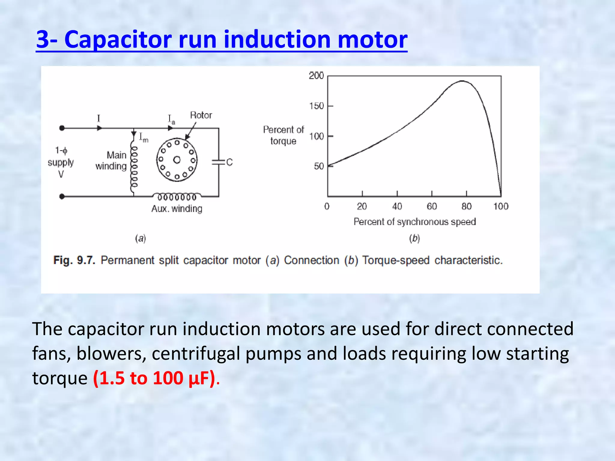 3- Capacitor run induction motor
The capacitor run induction motors are used for direct connected
fans, blowers, centrifugal pumps and loads requiring low starting
torque (1.5 to 100 µF).
 