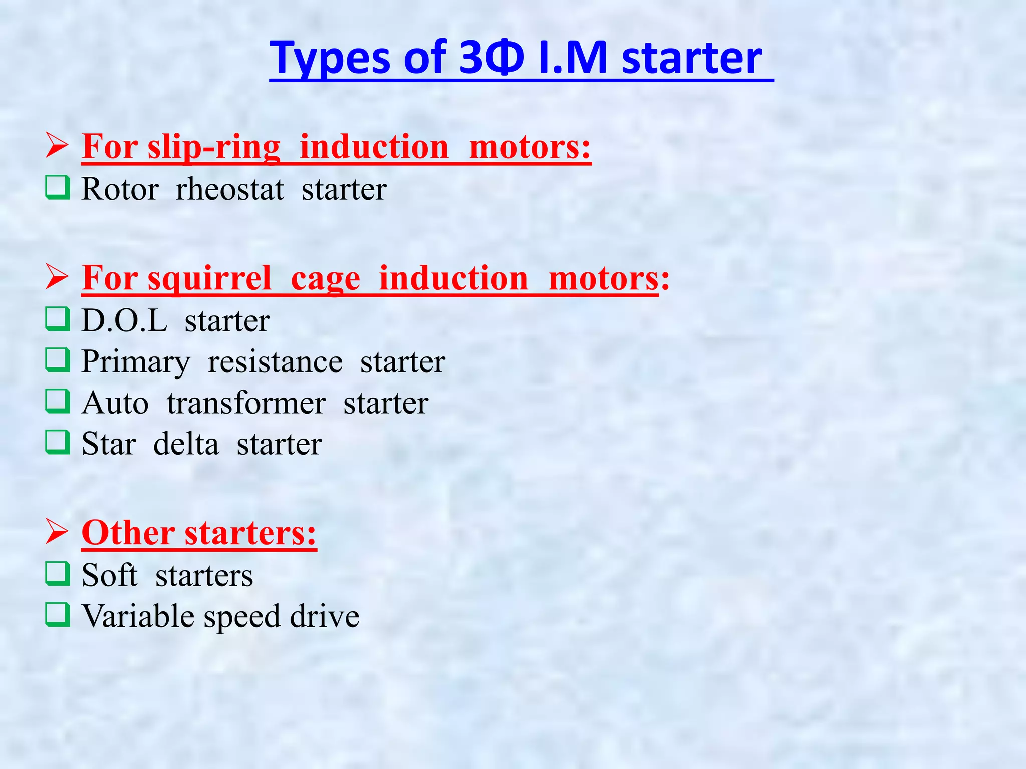  For slip-ring induction motors:
 Rotor rheostat starter
 For squirrel cage induction motors:
 D.O.L starter
 Primary resistance starter
 Auto transformer starter
 Star delta starter
 Other starters:
 Soft starters
 Variable speed drive
Types of 3Φ I.M starter
 