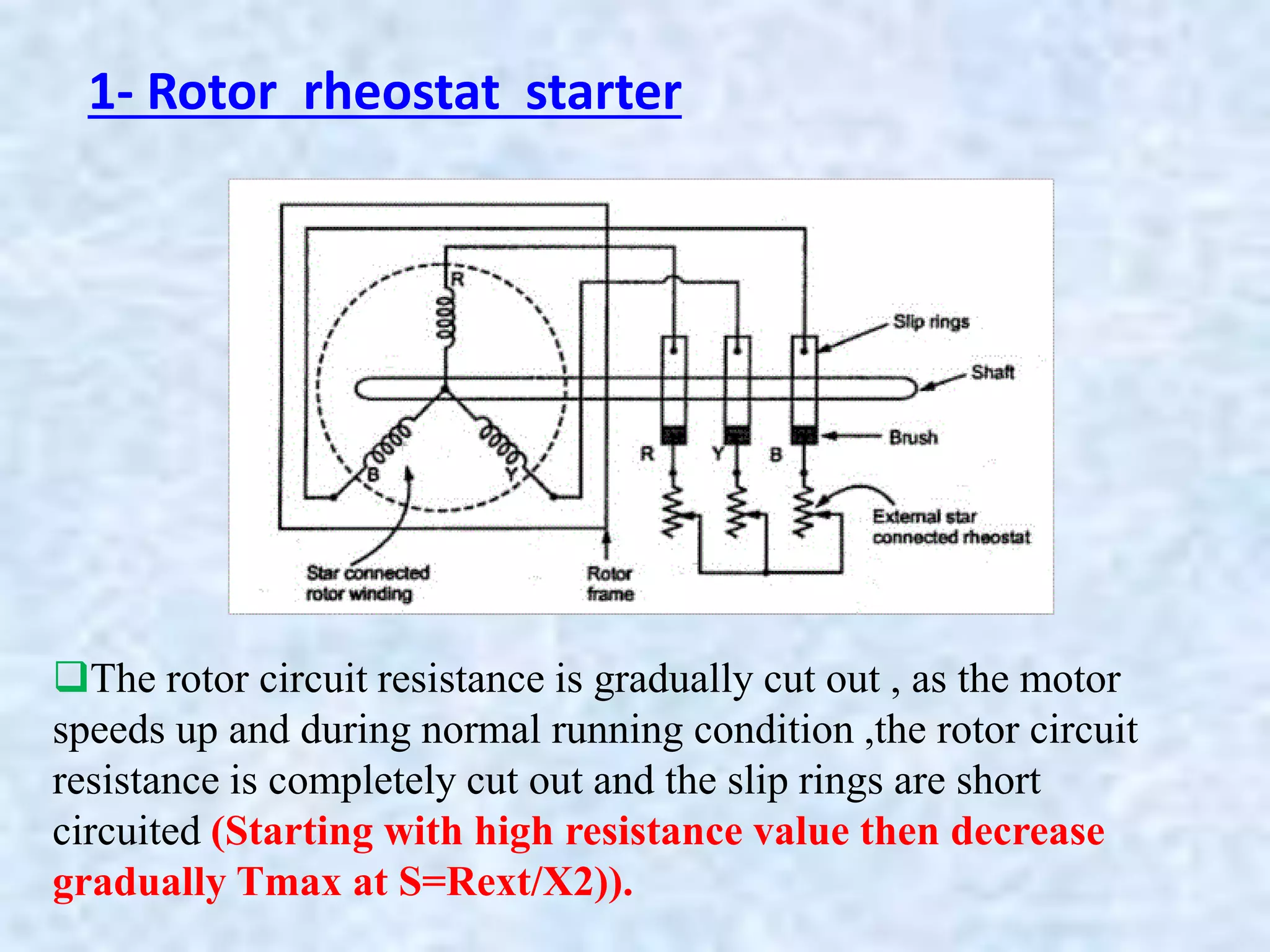 1- Rotor rheostat starter
The rotor circuit resistance is gradually cut out , as the motor
speeds up and during normal running condition ,the rotor circuit
resistance is completely cut out and the slip rings are short
circuited (Starting with high resistance value then decrease
gradually Tmax at S=Rext/X2)).
 