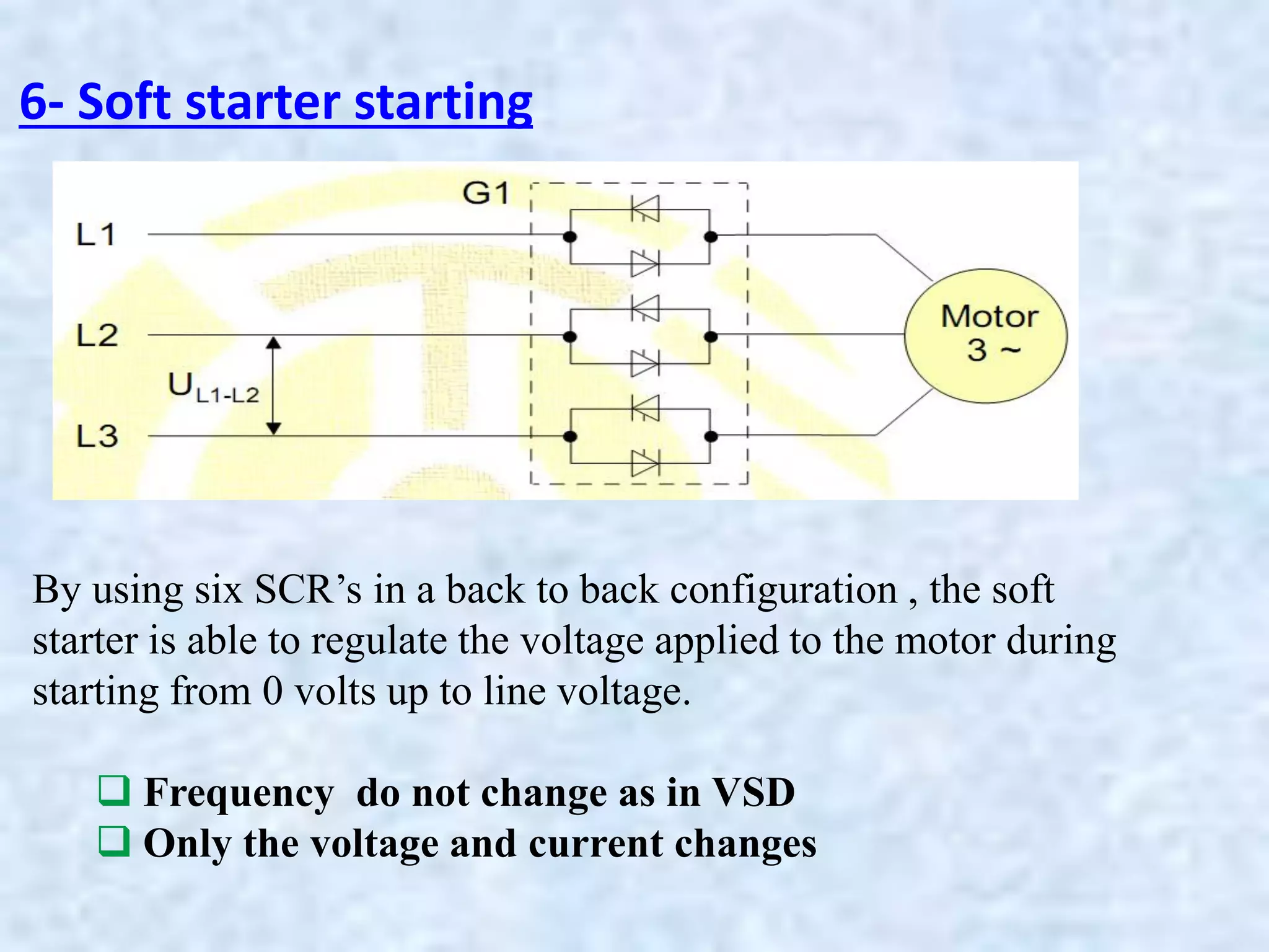 6- Soft starter starting
By using six SCR’s in a back to back configuration , the soft
starter is able to regulate the voltage applied to the motor during
starting from 0 volts up to line voltage.
 Frequency do not change as in VSD
 Only the voltage and current changes
 