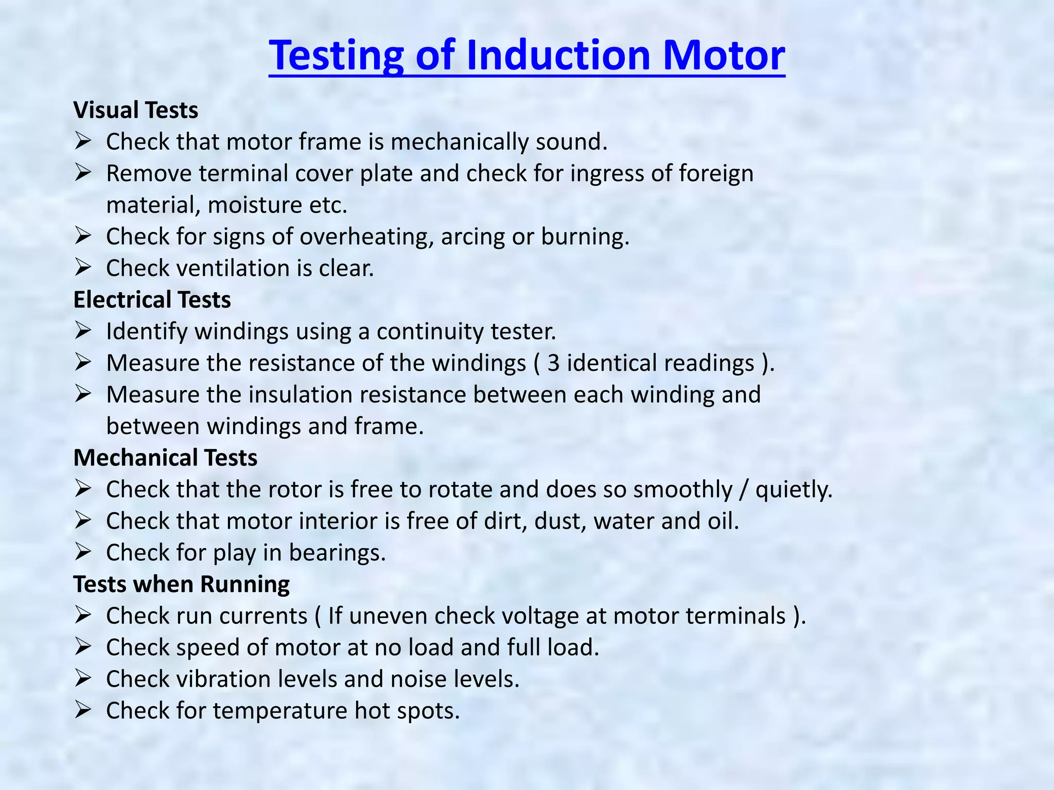Visual Tests
 Check that motor frame is mechanically sound.
 Remove terminal cover plate and check for ingress of foreign
material, moisture etc.
 Check for signs of overheating, arcing or burning.
 Check ventilation is clear.
Electrical Tests
 Identify windings using a continuity tester.
 Measure the resistance of the windings ( 3 identical readings ).
 Measure the insulation resistance between each winding and
between windings and frame.
Mechanical Tests
 Check that the rotor is free to rotate and does so smoothly / quietly.
 Check that motor interior is free of dirt, dust, water and oil.
 Check for play in bearings.
Tests when Running
 Check run currents ( If uneven check voltage at motor terminals ).
 Check speed of motor at no load and full load.
 Check vibration levels and noise levels.
 Check for temperature hot spots.
Testing of Induction Motor
 
