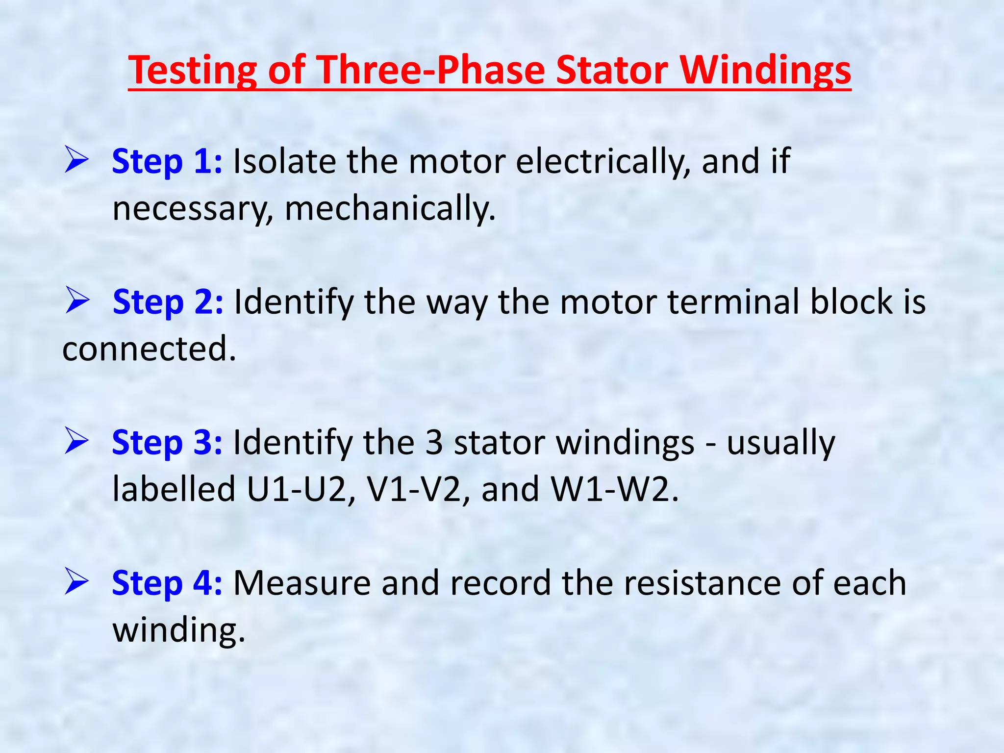 Testing of Three-Phase Stator Windings
 Step 1: Isolate the motor electrically, and if
necessary, mechanically.
 Step 2: Identify the way the motor terminal block is
connected.
 Step 3: Identify the 3 stator windings - usually
labelled U1-U2, V1-V2, and W1-W2.
 Step 4: Measure and record the resistance of each
winding.
 