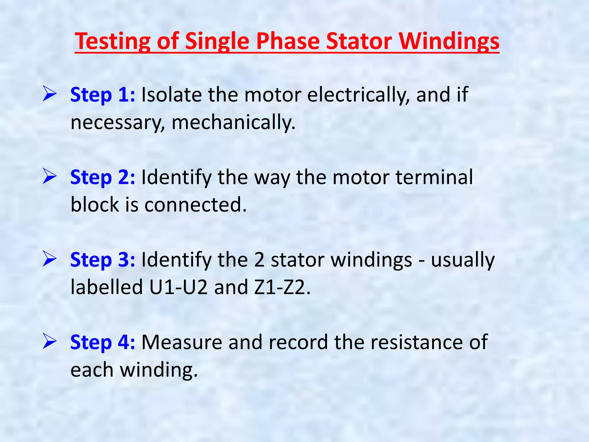 Testing of Single Phase Stator Windings
 Step 1: Isolate the motor electrically, and if
necessary, mechanically.
 Step 2: Identify the way the motor terminal
block is connected.
 Step 3: Identify the 2 stator windings - usually
labelled U1-U2 and Z1-Z2.
 Step 4: Measure and record the resistance of
each winding.
 