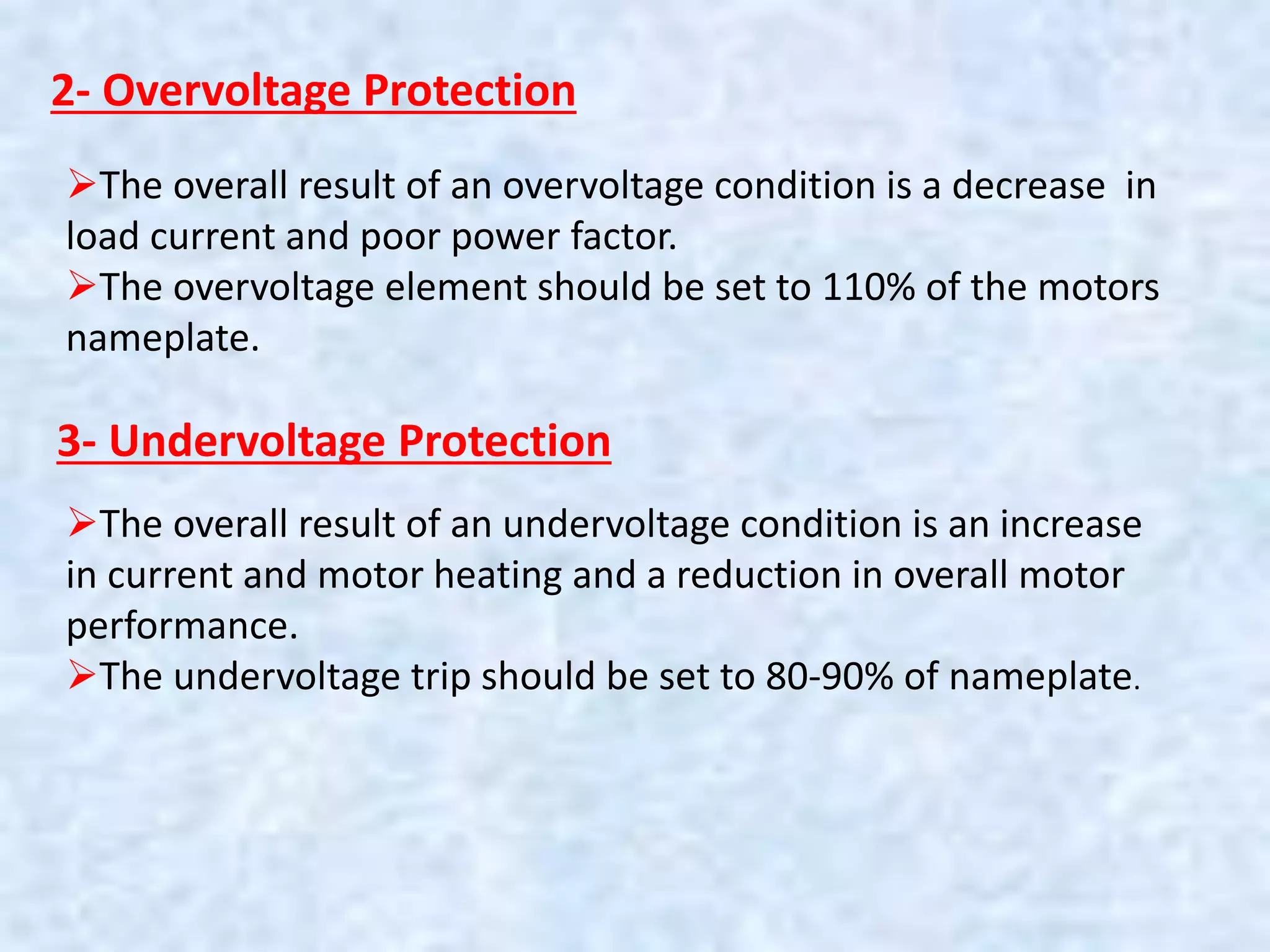 2- Overvoltage Protection
The overall result of an overvoltage condition is a decrease in
load current and poor power factor.
The overvoltage element should be set to 110% of the motors
nameplate.
3- Undervoltage Protection
The overall result of an undervoltage condition is an increase
in current and motor heating and a reduction in overall motor
performance.
The undervoltage trip should be set to 80-90% of nameplate.
 