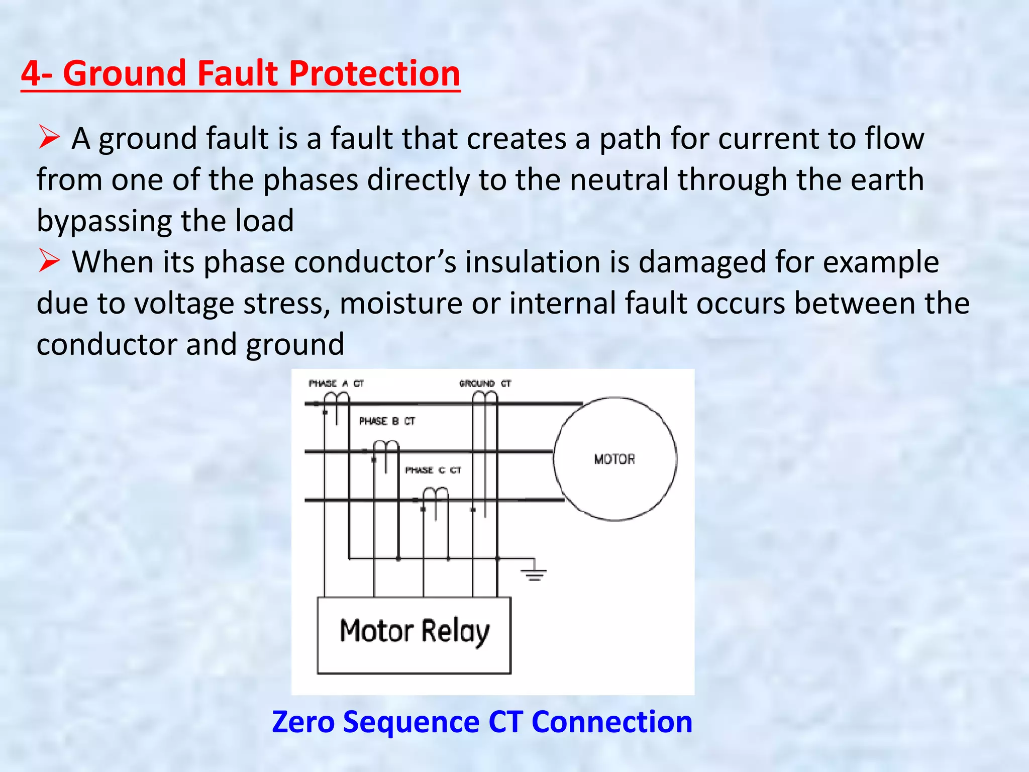 4- Ground Fault Protection
 A ground fault is a fault that creates a path for current to flow
from one of the phases directly to the neutral through the earth
bypassing the load
 When its phase conductor’s insulation is damaged for example
due to voltage stress, moisture or internal fault occurs between the
conductor and ground
Zero Sequence CT Connection
 