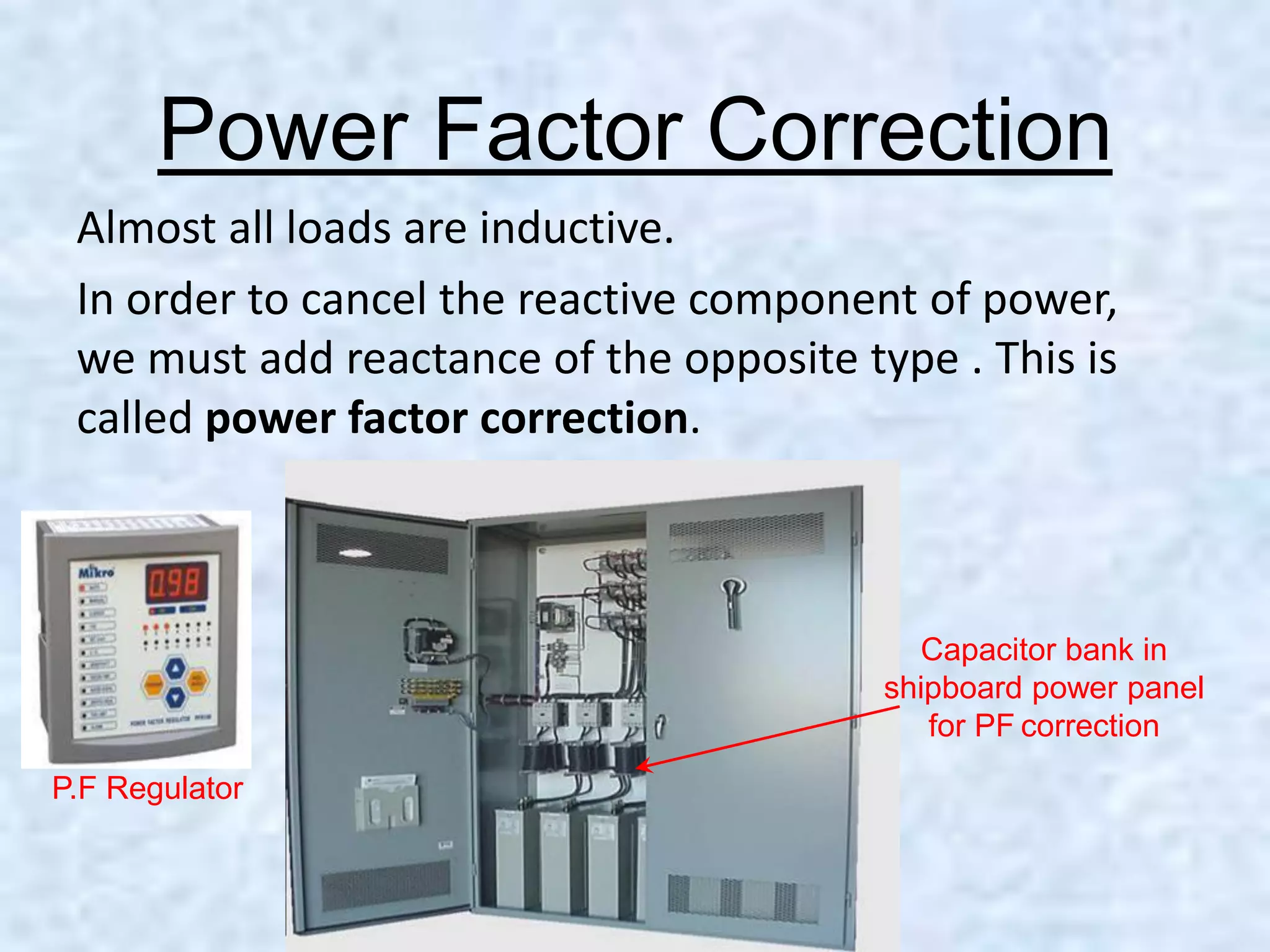 Power Factor Correction
Almost all loads are inductive.
In order to cancel the reactive component of power,
we must add reactance of the opposite type . This is
called power factor correction.
Capacitor bank in
shipboard power panel
for PF correction
P.F Regulator
 
