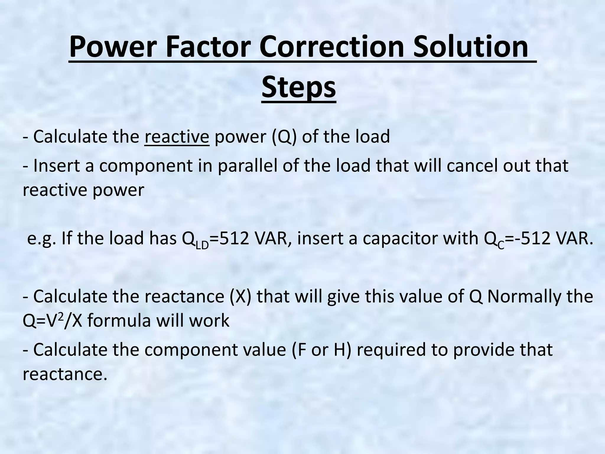 Power Factor Correction Solution
Steps
- Calculate the reactive power (Q) of the load
- Insert a component in parallel of the load that will cancel out that
reactive power
e.g. If the load has QLD=512 VAR, insert a capacitor with QC=-512 VAR.
- Calculate the reactance (X) that will give this value of Q Normally the
Q=V2/X formula will work
- Calculate the component value (F or H) required to provide that
reactance.
 