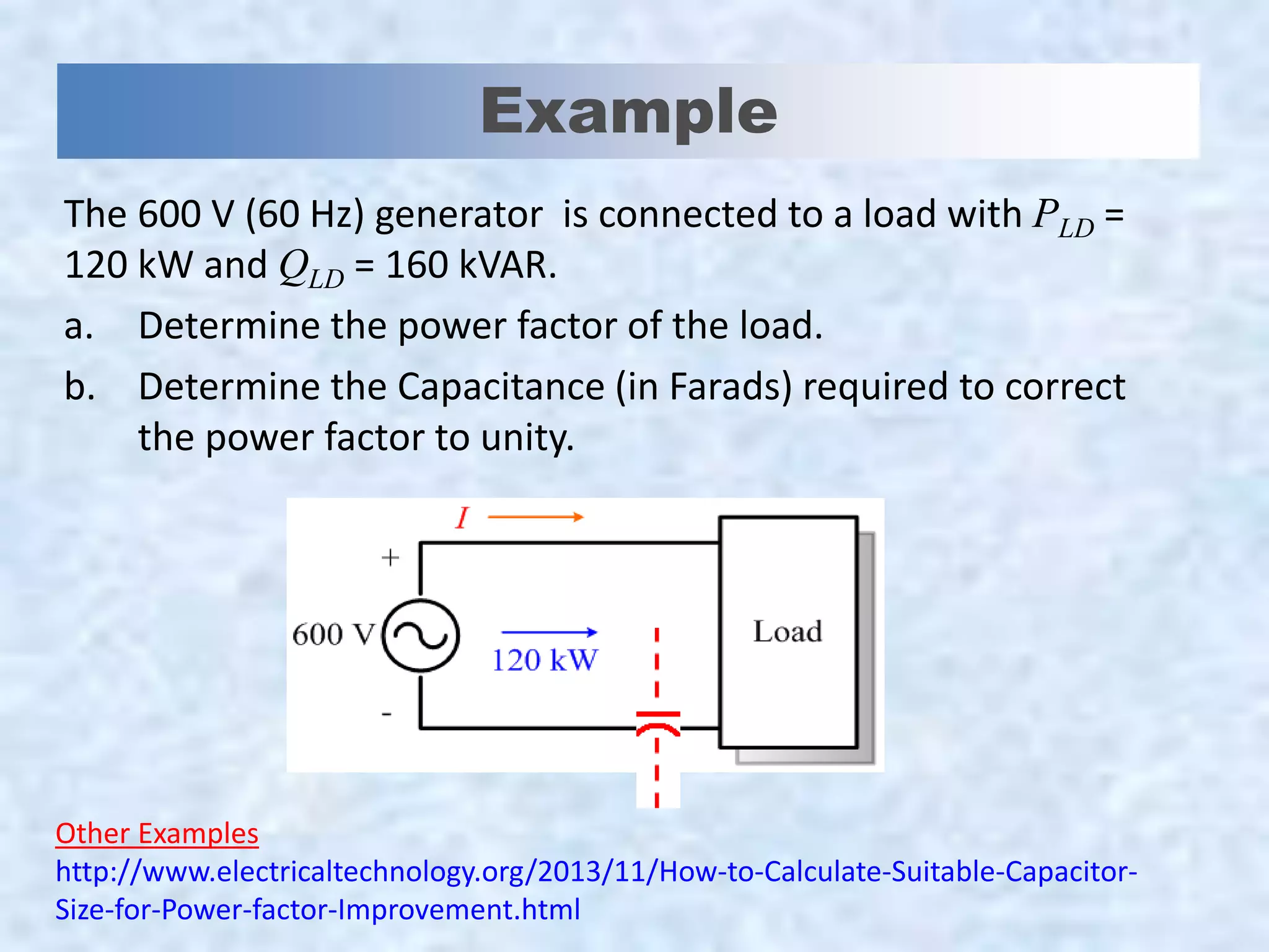 Example
The 600 V (60 Hz) generator is connected to a load with PLD =
120 kW and QLD = 160 kVAR.
a. Determine the power factor of the load.
b. Determine the Capacitance (in Farads) required to correct
the power factor to unity.
Other Examples
http://www.electricaltechnology.org/2013/11/How-to-Calculate-Suitable-Capacitor-
Size-for-Power-factor-Improvement.html
 