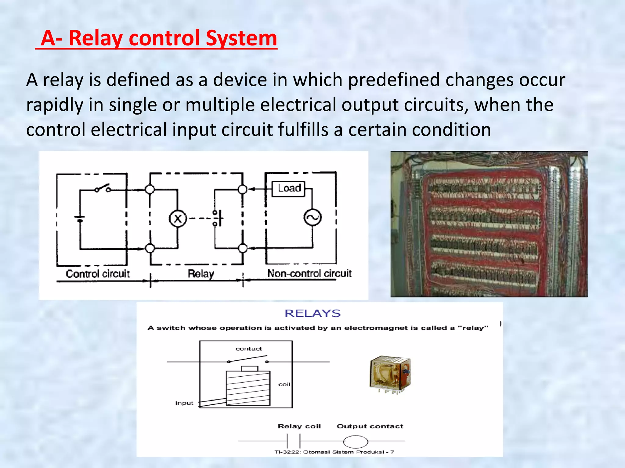 A- Relay control System
A relay is defined as a device in which predefined changes occur
rapidly in single or multiple electrical output circuits, when the
control electrical input circuit fulfills a certain condition
 
