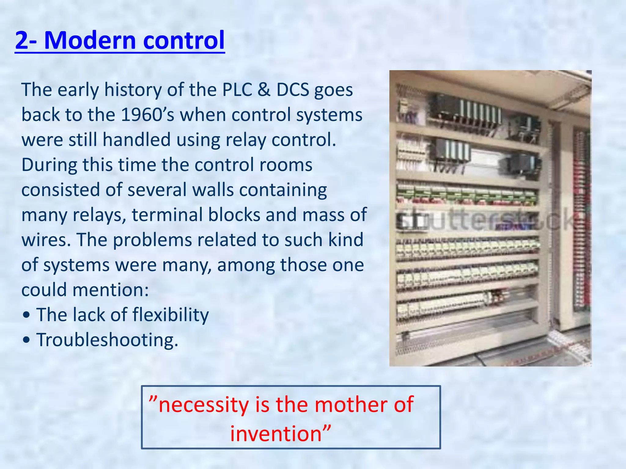 2- Modern control
The early history of the PLC & DCS goes
back to the 1960’s when control systems
were still handled using relay control.
During this time the control rooms
consisted of several walls containing
many relays, terminal blocks and mass of
wires. The problems related to such kind
of systems were many, among those one
could mention:
• The lack of flexibility
• Troubleshooting.
”necessity is the mother of
invention”
 