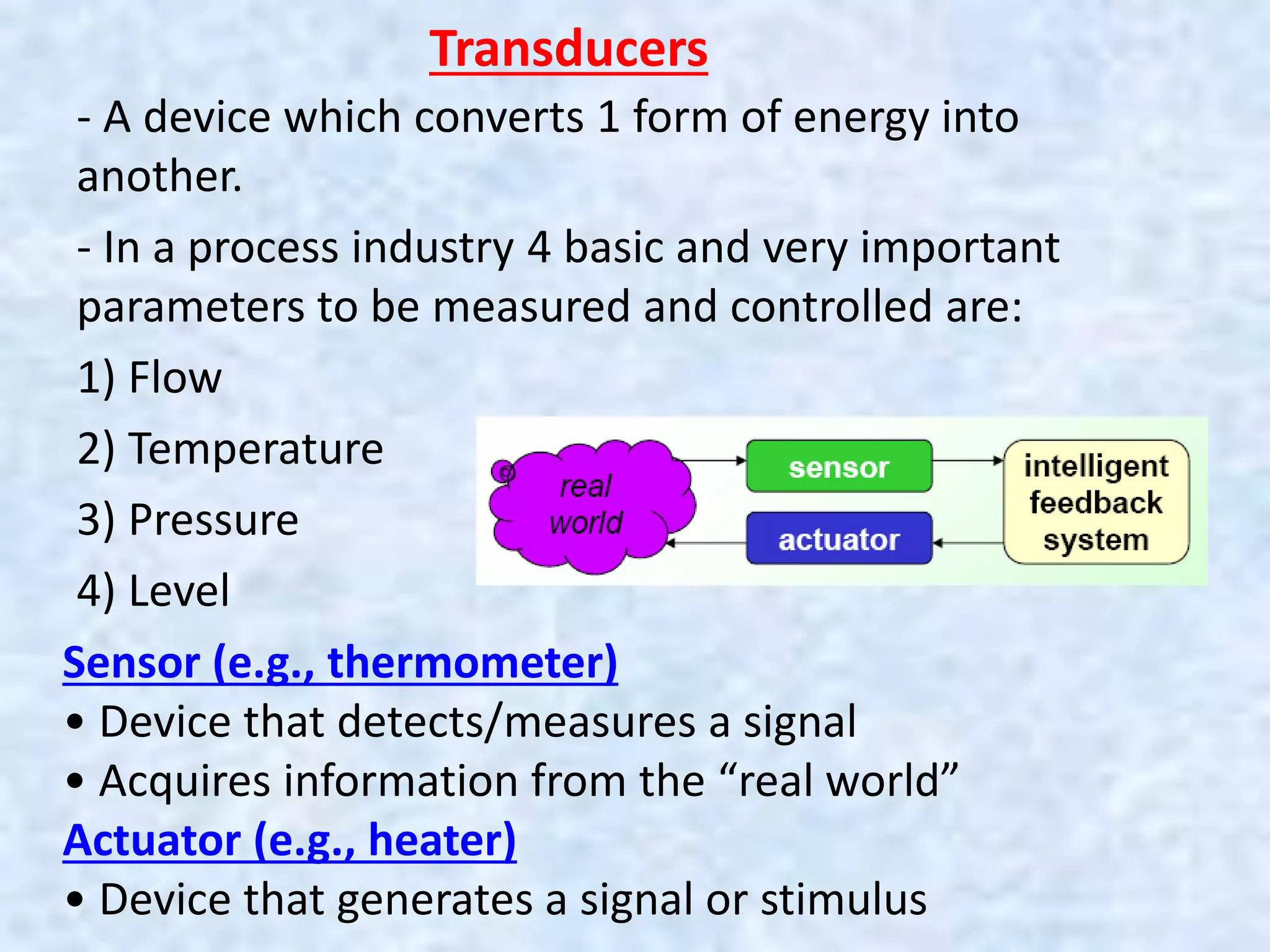 Transducers
- A device which converts 1 form of energy into
another.
- In a process industry 4 basic and very important
parameters to be measured and controlled are:
1) Flow
2) Temperature
3) Pressure
4) Level
Sensor (e.g., thermometer)
• Device that detects/measures a signal
• Acquires information from the “real world”
Actuator (e.g., heater)
• Device that generates a signal or stimulus
 