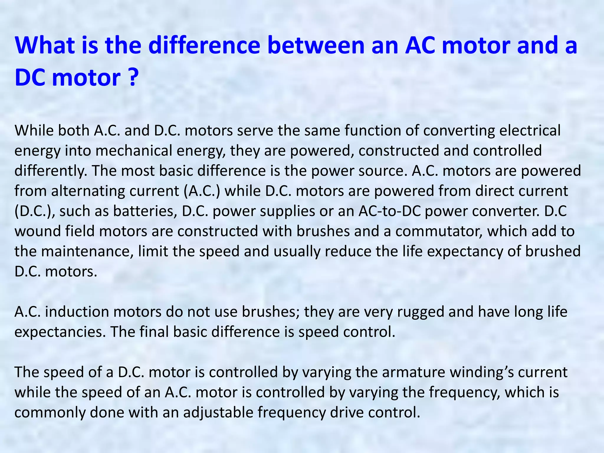 While both A.C. and D.C. motors serve the same function of converting electrical
energy into mechanical energy, they are powered, constructed and controlled
differently. The most basic difference is the power source. A.C. motors are powered
from alternating current (A.C.) while D.C. motors are powered from direct current
(D.C.), such as batteries, D.C. power supplies or an AC-to-DC power converter. D.C
wound field motors are constructed with brushes and a commutator, which add to
the maintenance, limit the speed and usually reduce the life expectancy of brushed
D.C. motors.
A.C. induction motors do not use brushes; they are very rugged and have long life
expectancies. The final basic difference is speed control.
The speed of a D.C. motor is controlled by varying the armature winding’s current
while the speed of an A.C. motor is controlled by varying the frequency, which is
commonly done with an adjustable frequency drive control.
What is the difference between an AC motor and a
DC motor ?
 