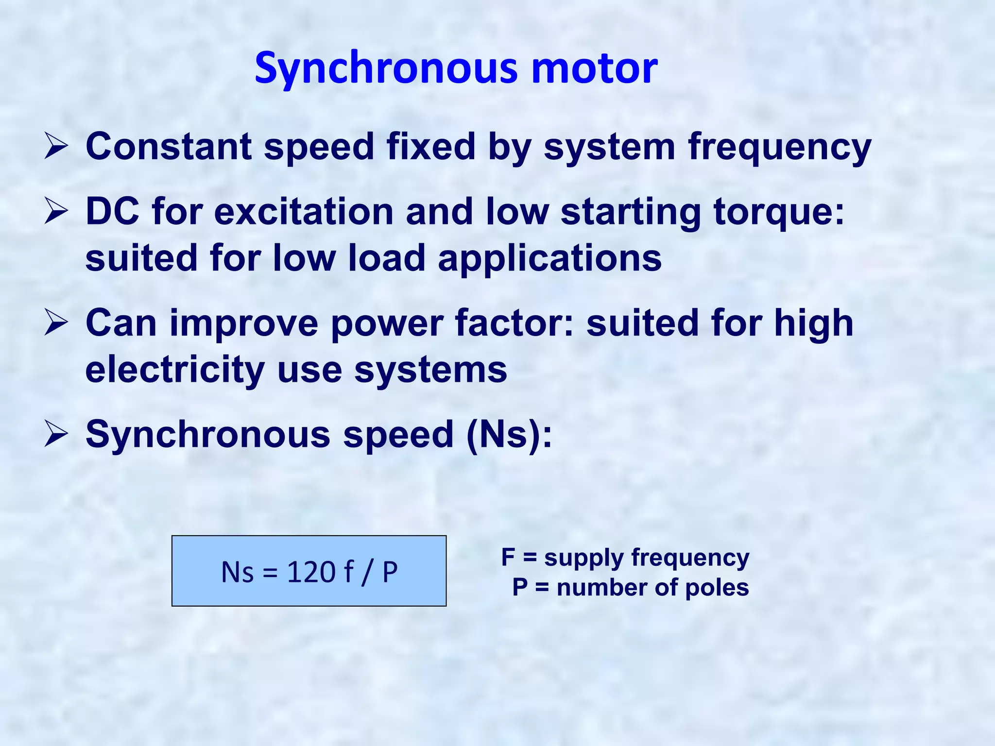  Constant speed fixed by system frequency
 DC for excitation and low starting torque:
suited for low load applications
 Can improve power factor: suited for high
electricity use systems
 Synchronous speed (Ns):
Synchronous motor
Ns = 120 f / P F = supply frequency
P = number of poles
 