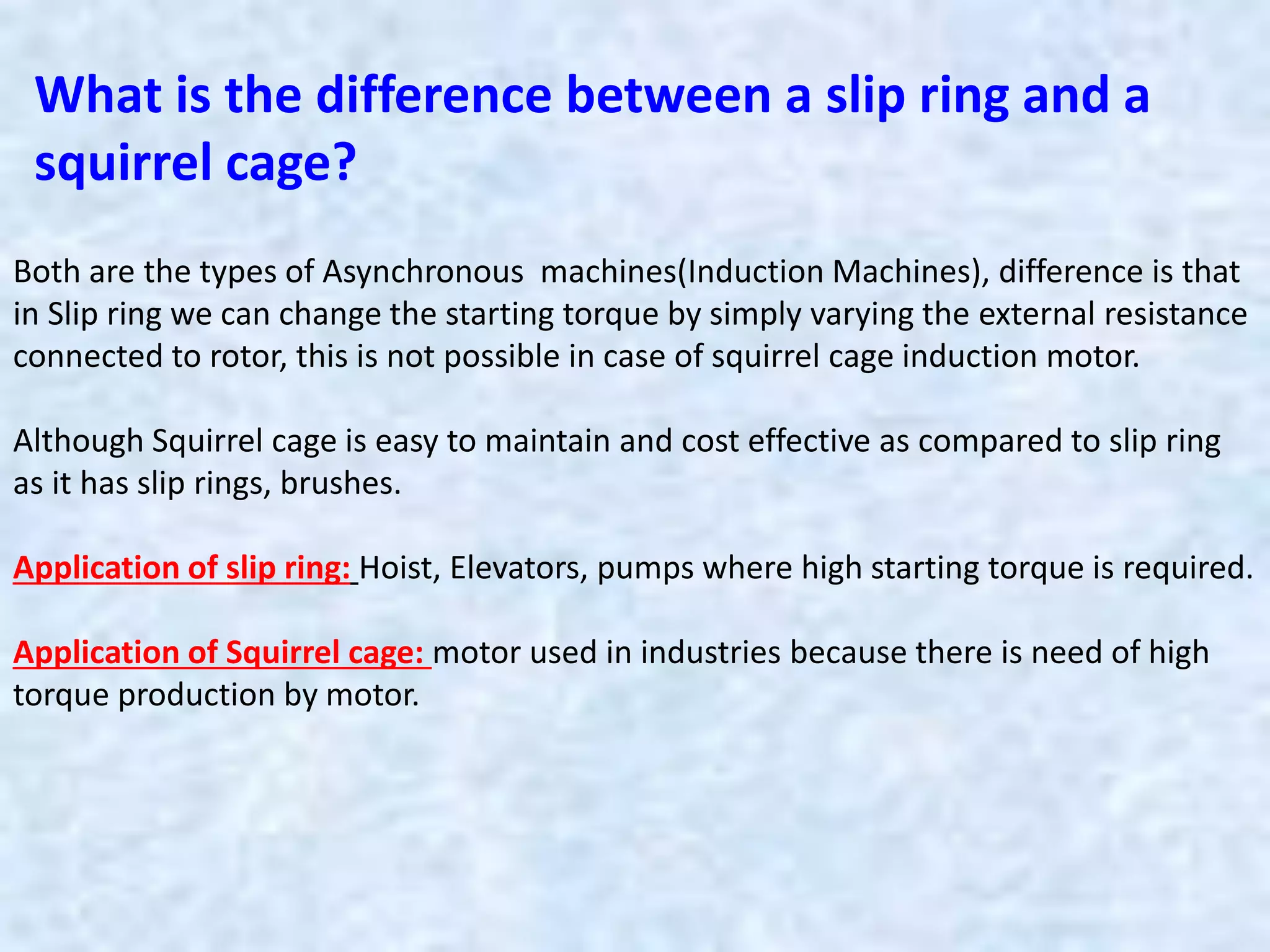 What is the difference between a slip ring and a
squirrel cage?
Both are the types of Asynchronous machines(Induction Machines), difference is that
in Slip ring we can change the starting torque by simply varying the external resistance
connected to rotor, this is not possible in case of squirrel cage induction motor.
Although Squirrel cage is easy to maintain and cost effective as compared to slip ring
as it has slip rings, brushes.
Application of slip ring: Hoist, Elevators, pumps where high starting torque is required.
Application of Squirrel cage: motor used in industries because there is need of high
torque production by motor.
 