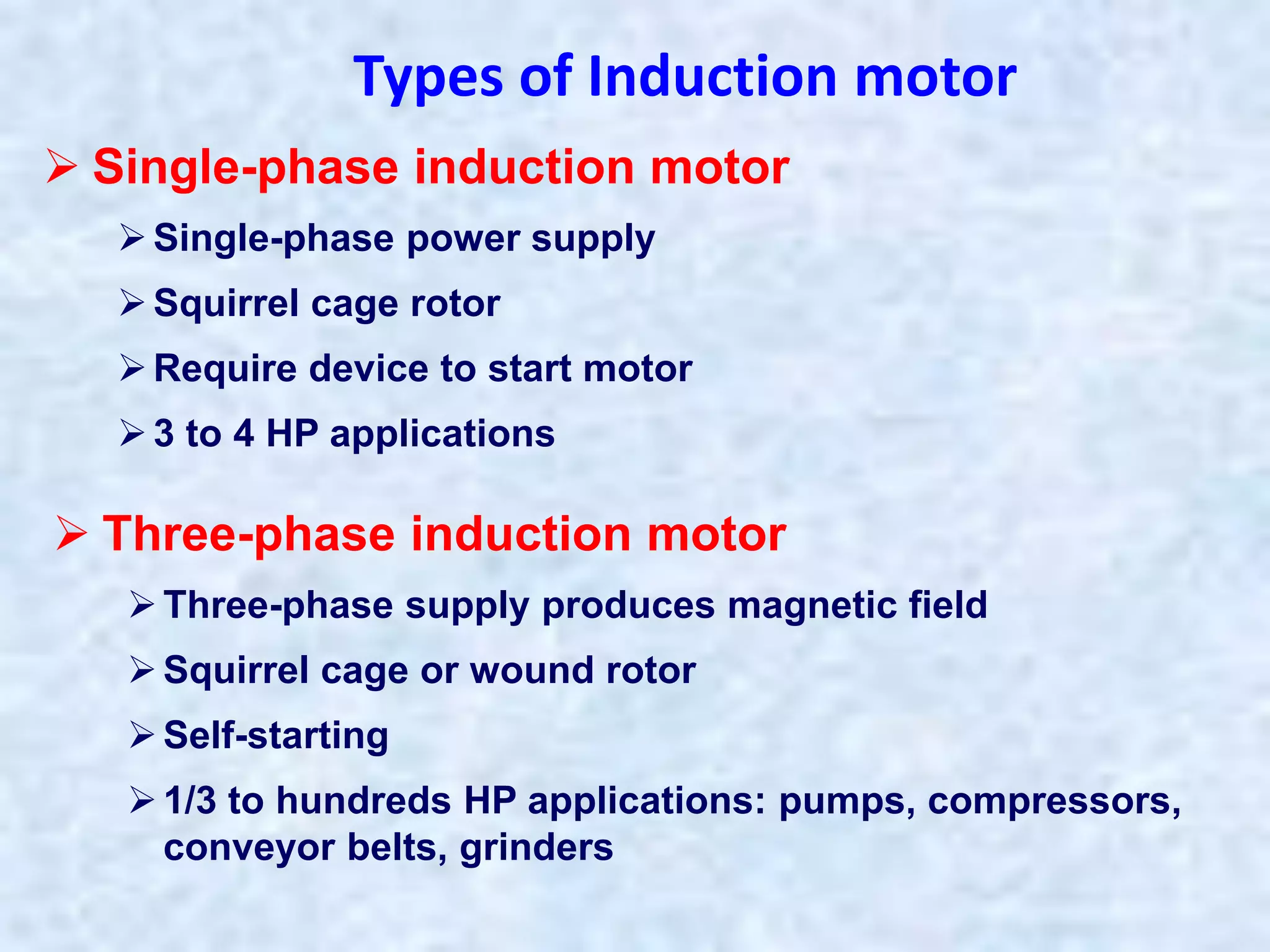 Types of Induction motor
 Single-phase induction motor
Single-phase power supply
Squirrel cage rotor
Require device to start motor
3 to 4 HP applications
 Three-phase induction motor
Three-phase supply produces magnetic field
Squirrel cage or wound rotor
Self-starting
1/3 to hundreds HP applications: pumps, compressors,
conveyor belts, grinders
 