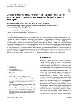 Vol.:(0123456789)
1 3
Journal of Materials Science: Materials in Electronics
https://doi.org/10.1007/s10854-019-02015-3
Electrical bistabilities behaviour of all‑solution‑processed non‑volatile
memories based on graphene quantum dots embedded in graphene
oxide layers
Muhammad Musoddiq Jaafar1,2
 · Poh Choon Ooi1
   · M. F. Mohd. Razip Wee1
 ·
Muhammad Aniq Shazni Mohammad Haniff3
 · Mohd Ambri Mohamed1
 · Edward Yi Chang2,4,5
 ·
Burhanuddin Yeop Majlis1
 · Chang Fu Dee1
Received: 24 May 2019 / Accepted: 10 August 2019
© Springer Science+Business Media, LLC, part of Springer Nature 2019
Abstract
This study demonstrates the feasibility of all-solution-processed mean to fabricate carbon-based non-volatile memory (NVM).
The NVM devices were fabricated on polyethylene terephthalate (PET) substrate using spin-coating and spray-coating
techniques in the structure of silver nanowires (AgNWs)/graphene oxide (GO)/graphene quantum dots (GQDs)/graphene
oxide (GO)/poly(3,4-ethylenedioxythiophene) polystyrene sulfonate (PEDOT:PSS)/PET. PEDOT:PSS was used as the bot-
tom conductive layer and deposited by spin-coating method. GQDs were used as a charge trapping site in the structure and
embedded in the two GO insulator layers. The AgNW metal electrode was formed on top of GO/GQDs/GO/PEDOT:PSS by
the spray-coating method. The overall smooth surface morphology of the spray-coated films serves as good contact with the
top metal electrode. The electrical characterization of the fabricated device shows the bistable current states with the ON/
OFF ratio of ­
105
. The NVM device can be programmed and erased multiple times. Various conduction mechanisms were
proposed to describe the charge trapping process in GQD based on the obtained current–voltage measurement.
1 Introduction
Traditional Si-based information storage technology has
come to theoretical and physical limits. Thus, it has moti-
vated researchers to develop a new generation of non-vola-
tile memory (NVM) cells for the growing demand in modern
electronics devices [1]. A recent study has demonstrated that
metal nanoparticles, semiconductor quantum dots, carbon
nanotubes, core–shells semiconductor nanocrystals were
blended with polymer have been proposed as charge stor-
age materials for the development of non-volatile resistive
memory devices [2, 3]. However, it is still unsatisfactory
to meet the criteria for the data storage demand in mod-
ern electronics devices attributed to the costly manufactur-
ing processes, slower switching speed, and higher power
for switching as compared to its Si counterpart. Thus, the
development of high-performance NVM devices from the
improvement of nanomaterials as the charge storage medium
has gained increasing attention. Graphene is believed to be a
promising candidate for next-generation electronics and pho-
tonics devices applications due to its unique properties of the
planar structure, high electrical conductivity, high transpar-
ency and flexibility, large surface area, and high mechanical
*	 Poh Choon Ooi
	pcooi@gmx.com
*	 M. F. Mohd. Razip Wee
	m.farhanulhakim@ukm.edu.my
*	 Chang Fu Dee
	cfdee@ukm.edu.my
1
	 Institute of Microengineering and Nanoelectronics,
Universiti Kebangsaan Malaysia, 43600 Bangi, Malaysia
2
	 International College of Semiconductor Technology, National
Chiao Tung University, University Road, Hsinchu 30010,
Taiwan, ROC
3
	 Advanced Devices Lab, MIMOS Berhad, Technology Park
Malaysia, 57000 Kuala Lumpur, Malaysia
4
	 Department of Electronics Engineering, National Chiao Tung
University, University Road, Hsinchu 30010, Taiwan, ROC
5
	 Department of Materials Science and Engineering, National
Chiao Tung University, University Road, Hsinchu 30010,
Taiwan, ROC
 