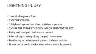LIGHTNING INJURY-
• 1-most dangerous form
• 2-OCCURS WHEN-
• 1)High voltage current directly strikes a person
• 2)CURRENT STRIKES THE GROUND OR ADJACENT OBJECT.
• Entry ,exit and path lesions are present.
• Internal organ injury along the path is common
• Feathering or arborescent pattern is characteristics
• Linear burns are in the location where sweat is present.
 