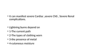 • It can manifest severe Cardiac ,severe CNS , Severe Renal
complications.
• Lightning burns depend on
• 1-The current path
• 2-The types of clothing worn
• 3-the presence of metal
• 4-cutaneous moisture
 
