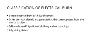 CLASSIFICATION OF ELECTRICAL BURN-
• 1-True electrical burn-d/t flow of current
• 2- Arc burn-d/t electric arc generated as the current passes from the
source to object
• 3-Flame burn-d/t ignition of clothing and sorroundings
• 4-lightning strike-
 