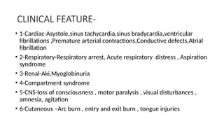 CLINICAL FEATURE-
• 1-Cardiac-Asystole,sinus tachycardia,sinus bradycardia,ventricular
fibrillations ,Premature arterial contractions,Conductive defects,Atrial
fibrillation
• 2-Respiratory-Respiratory arrest, Acute respiratory distress , Aspiration
syndrome
• 3-Renal-Aki,Myoglobinuria
• 4-Compartment syndrome
• 5-CNS-loss of consciousness , motor paralysis , visual disturbances ,
amnesia, agitation
• 6-Cutaneous –Arc burn , entry and exit burn , tongue injuries
 