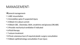 MANAGEMENT-
General management-
• 1-ABC resuscitation
• 2-Immobilize spine if suspected injury
• 3-Obtain h/o about current
• 4-Obtain CBC , Electrolye, BUN, creatinine and glucose,CXR,ABG
• 5-Provide mechanical ventilation if indicated
• 6-Fluid therapy
• 7-seizure treatment
• 8-Treat cutaneous burn,If required plastic surgery consultation
• 9-Obtain ophthalmology consultation if eye injury
 
