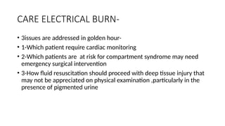 CARE ELECTRICAL BURN-
• 3issues are addressed in golden hour-
• 1-Which patient require cardiac monitoring
• 2-Which patients are at risk for compartment syndrome may need
emergency surgical intervention
• 3-How fluid resuscitation should proceed with deep tissue injury that
may not be appreciated on physical examination ,particularly in the
presence of pigmented urine
 