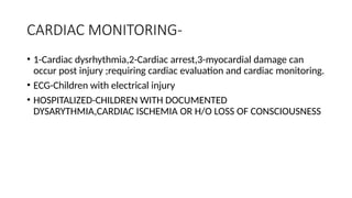 CARDIAC MONITORING-
• 1-Cardiac dysrhythmia,2-Cardiac arrest,3-myocardial damage can
occur post injury ;requiring cardiac evaluation and cardiac monitoring.
• ECG-Children with electrical injury
• HOSPITALIZED-CHILDREN WITH DOCUMENTED
DYSARYTHMIA,CARDIAC ISCHEMIA OR H/O LOSS OF CONSCIOUSNESS
 