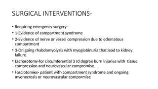 SURGICAL INTERVENTIONS-
• Requiring emergency surgery-
• 1-Evidence of compartment syndrome
• 2-Evidence of nerve or vessel compression due to edematous
compartment
• 3-On going rhabdomyolysis with myoglobinuria that lead to kidney
failure.
• Escharotomy-for circumferential 3 rd degree burn injuries with tissue
compression and neurovascular compromise.
• Fasciotomies- patient with compartment syndrome and ongoing
myonecrosis or neurovascular compormise
 