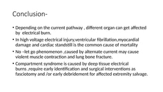 Conclusion-
• Depending on the current pathway , different organ can get affected
by electrical burn.
• In high voltage electrical injury,ventricular fibrillation,myocardial
damage and cardiac standstill is the common cause of mortality
• No –let go phenomenon ,caused by alternate current may cause
violent muscle contraction and lung bone fracture.
• Compartment syndrome is caused by deep tissue electrical
burns ,require early identification and surgical interventions as
fasciotomy and /or early debridement for affected extremity salvage.
 