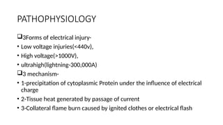 PATHOPHYSIOLOGY
3Forms of electrical injury-
• Low voltage injuries(<440v),
• High voltage(>1000V),
• ultrahigh(lightning-300,000A)
3 mechanism-
• 1-precipitation of cytoplasmic Protein under the influence of electrical
charge
• 2-Tissue heat generated by passage of current
• 3-Collateral flame burn caused by ignited clothes or electrical flash
 