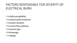 FACTORS RESPONSIBLE FOR SEVERITY OF
ELECTRICAL BURN
• 1-child susceptibility
• 2-contact point resistance
• 3-contact duration
• 4-current flow pathway
• 5-Current type
• 6-Ameprage
• 7-voltage
 
