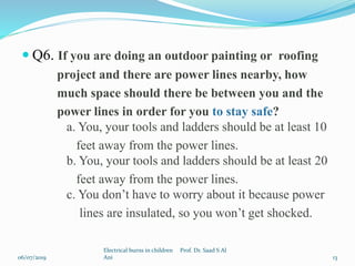  Q6. If you are doing an outdoor painting or roofing
project and there are power lines nearby, how
much space should there be between you and the
power lines in order for you to stay safe?
a. You, your tools and ladders should be at least 10
feet away from the power lines.
b. You, your tools and ladders should be at least 20
feet away from the power lines.
c. You don’t have to worry about it because power
lines are insulated, so you won’t get shocked.
06/07/2019
Electrical burns in children Prof. Dr. Saad S Al
Ani 13
 