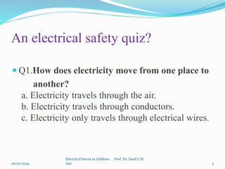  Q1.How does electricity move from one place to
another?
a. Electricity travels through the air.
b. Electricity travels through conductors.
c. Electricity only travels through electrical wires.
06/07/2019
Electrical burns in children Prof. Dr. Saad S Al
Ani 3
An electrical safety quiz?
 