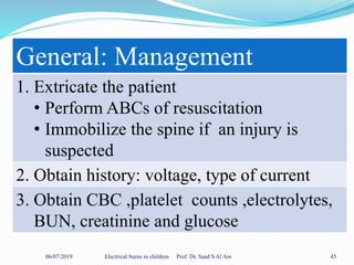 06/07/2019 Electrical burns in children Prof. Dr. Saad S Al Ani 45
General: Management
1. Extricate the patient
• Perform ABCs of resuscitation
• Immobilize the spine if an injury is
suspected
2. Obtain history: voltage, type of current
3. Obtain CBC ,platelet counts ,electrolytes,
BUN, creatinine and glucose
 