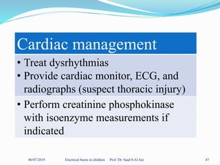 06/07/2019 Electrical burns in children Prof. Dr. Saad S Al Ani 47
Cardiac management
• Treat dysrhythmias
• Provide cardiac monitor, ECG, and
radiographs (suspect thoracic injury)
• Perform creatinine phosphokinase
with isoenzyme measurements if
indicated
 