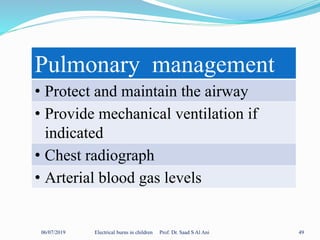 06/07/2019 Electrical burns in children Prof. Dr. Saad S Al Ani 49
Pulmonary management
• Protect and maintain the airway
• Provide mechanical ventilation if
indicated
• Chest radiograph
• Arterial blood gas levels
 