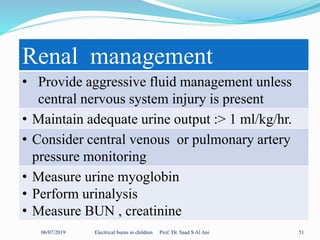06/07/2019 Electrical burns in children Prof. Dr. Saad S Al Ani 51
Renal management
• Provide aggressive fluid management unless
central nervous system injury is present
• Maintain adequate urine output :> 1 ml/kg/hr.
• Consider central venous or pulmonary artery
pressure monitoring
• Measure urine myoglobin
• Perform urinalysis
• Measure BUN , creatinine
 