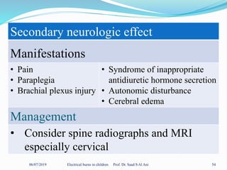 06/07/2019 Electrical burns in children Prof. Dr. Saad S Al Ani 54
Secondary neurologic effect
Manifestations
• Pain
• Paraplegia
• Brachial plexus injury
• Syndrome of inappropriate
antidiuretic hormone secretion
• Autonomic disturbance
• Cerebral edema
Management
• Consider spine radiographs and MRI
especially cervical
 