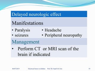 06/07/2019 Electrical burns in children Prof. Dr. Saad S Al Ani 55
Delayed neurologic effect
Manifestations
• Paralysis
• seizures
• Headache
• Peripheral neuropathy
Management
• Perform CT or MRI scan of the
brain if indicated
 