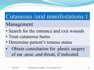 06/07/2019 Electrical burns in children Prof. Dr. Saad S Al Ani 58
Cutaneous /oral manifestations:1
Management
• Search for the entrance and exit wounds
• Treat cutaneous burns
• Determine patient’s tetanus status
• Obtain consultation for plastic surgery
of ear ,nose ,and throat, if indicated
 